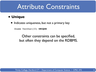 Attribute Constraints
• Unique
 • Indicates uniqueness, but not a primary key
   Dname Varchar(15) UNIQUE


         Other constraints can be speciﬁed,
        but often they depend on the RDBMS.




    Trinity College, Hartford CT • Department of Computer Science • CPSC 372   43
 