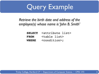 Query Example
   Retrieve the birth date and address of the
   employee(s) whose name is ‘John B. Smith’

           SELECT          <attribute list>
           FROM            <table list>
           WHERE           <condition>;




Trinity College, Hartford CT • Department of Computer Science • CPSC 372   45
 