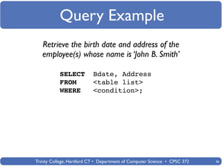 Query Example
   Retrieve the birth date and address of the
   employee(s) whose name is ‘John B. Smith’

           SELECT          Bdate, Address
           FROM            <table list>
           WHERE           <condition>;




Trinity College, Hartford CT • Department of Computer Science • CPSC 372   46
 