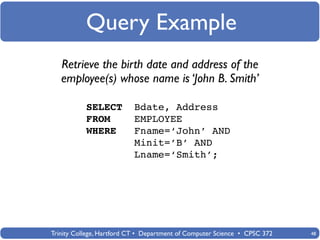 Query Example
   Retrieve the birth date and address of the
   employee(s) whose name is ‘John B. Smith’

           SELECT          Bdate, Address
           FROM            EMPLOYEE
           WHERE           Fname=‘John’ AND
                           Minit=’B’ AND
                           Lname=‘Smith’;




Trinity College, Hartford CT • Department of Computer Science • CPSC 372   48
 