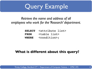 Query Example
      Retrieve the name and address of all
employees who work for the ‘Research’ department.

             SELECT          <attribute list>
             FROM            <table list>
             WHERE           <condition>;




  What is different about this query?



  Trinity College, Hartford CT • Department of Computer Science • CPSC 372   49
 