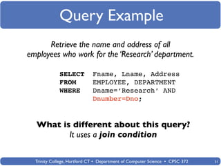 Query Example
      Retrieve the name and address of all
employees who work for the ‘Research’ department.

             SELECT          Fname, Lname, Address
             FROM            EMPLOYEE, DEPARTMENT
             WHERE           Dname=‘Research’ AND
                             Dnumber=Dno;


  What is different about this query?
         It uses a join condition

  Trinity College, Hartford CT • Department of Computer Science • CPSC 372   51
 