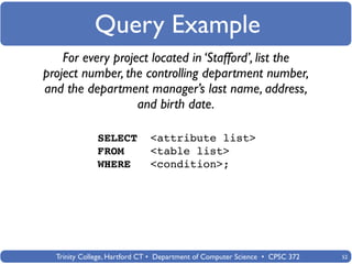 Query Example
    For every project located in ‘Stafford’, list the
project number, the controlling department number,
and the department manager’s last name, address,
                   and birth date.

              SELECT         <attribute list>
              FROM           <table list>
              WHERE          <condition>;




  Trinity College, Hartford CT • Department of Computer Science • CPSC 372   52
 