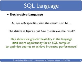SQL Language
• Declarative Language
    A user only speciﬁes what the result is to be...

 The database ﬁgures out how to retrieve the result!

   This allows for greater ﬂexibility in the language
     and more opportunity for an SQL compiler
to optimize queries to achieve increased performance!



     Trinity College, Hartford CT • Department of Computer Science • CPSC 372   6
 