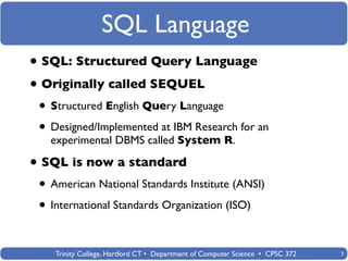 SQL Language
• SQL: Structured Query Language
• Originally called SEQUEL
 • Structured English Query Language
 • Designed/Implemented at IBM Research for an
   experimental DBMS called System R.

• SQL is now a standard
 • American National Standards Institute (ANSI)
 • International Standards Organization (ISO)

    Trinity College, Hartford CT • Department of Computer Science • CPSC 372   7
 