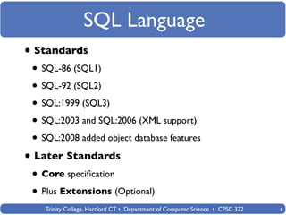 SQL Language
• Standards
 • SQL-86 (SQL1)
 • SQL-92 (SQL2)
 • SQL:1999 (SQL3)
 • SQL:2003 and SQL:2006 (XML support)
 • SQL:2008 added object database features
• Later Standards
 • Core speciﬁcation
 • Plus Extensions (Optional)
    Trinity College, Hartford CT • Department of Computer Science • CPSC 372   8
 
