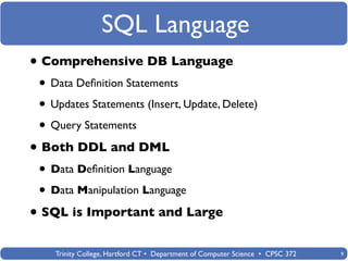 SQL Language
• Comprehensive DB Language
 • Data Deﬁnition Statements
 • Updates Statements (Insert, Update, Delete)
 • Query Statements
• Both DDL and DML
 • Data Deﬁnition Language
 • Data Manipulation Language
• SQL is Important and Large
    Trinity College, Hartford CT • Department of Computer Science • CPSC 372   9
 