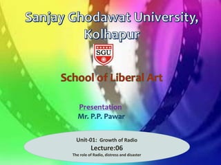 Department of
Journalism and Mass
Communication
Presentation: Mr.P.P.Pawar
Assistant Professor in Mass Communication and
Journalism
Sanjay Ghodawat University, Kolhapur
Unit-01: Growth of Radio
Lecture:06
The role of Radio, distress and disaster
 