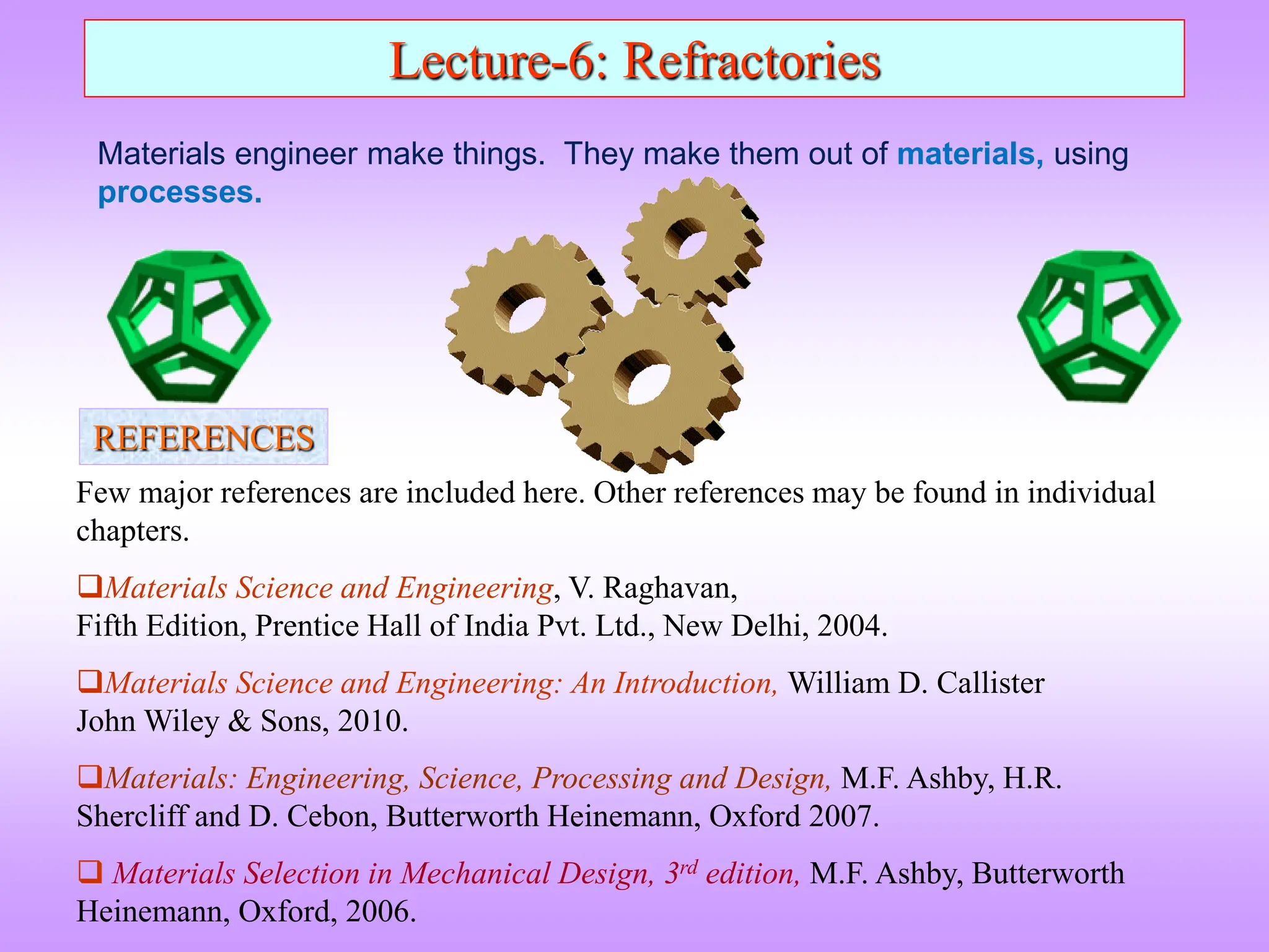 Lecture-6: Refractories
Few major references are included here. Other references may be found in individual
chapters.
Materials Science and Engineering, V. Raghavan,
Fifth Edition, Prentice Hall of India Pvt. Ltd., New Delhi, 2004.
Materials Science and Engineering: An Introduction, William D. Callister
John Wiley & Sons, 2010.
Materials: Engineering, Science, Processing and Design, M.F. Ashby, H.R.
Shercliff and D. Cebon, Butterworth Heinemann, Oxford 2007.
 Materials Selection in Mechanical Design, 3rd edition, M.F. Ashby, Butterworth
Heinemann, Oxford, 2006.
REFERENCES
Materials engineer make things. They make them out of materials, using
processes.
 