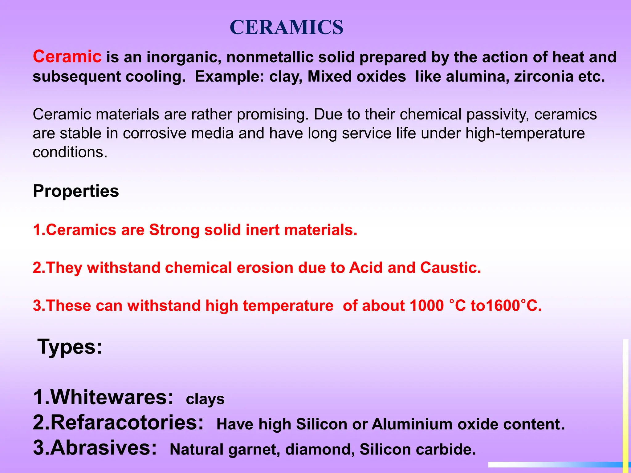 CERAMICS
Ceramic is an inorganic, nonmetallic solid prepared by the action of heat and
subsequent cooling. Example: clay, Mixed oxides like alumina, zirconia etc.
Ceramic materials are rather promising. Due to their chemical passivity, ceramics
are stable in corrosive media and have long service life under high-temperature
conditions.
Properties
1.Ceramics are Strong solid inert materials.
2.They withstand chemical erosion due to Acid and Caustic.
3.These can withstand high temperature of about 1000 °C to1600°C.
Types:
1.Whitewares: clays
2.Refaracotories: Have high Silicon or Aluminium oxide content.
3.Abrasives: Natural garnet, diamond, Silicon carbide.
 