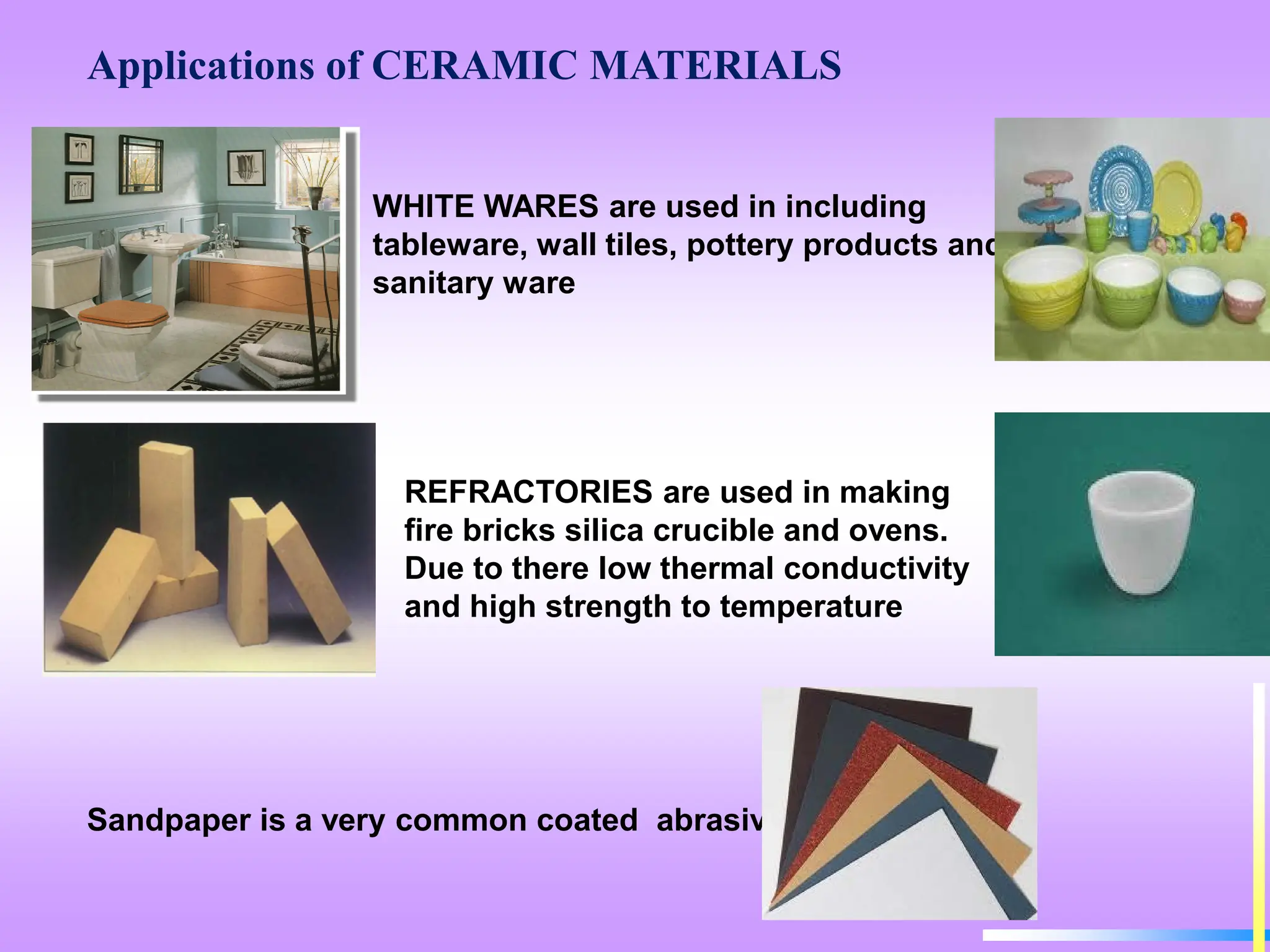 Applications of CERAMIC MATERIALS
WHITE WARES are used in including
tableware, wall tiles, pottery products and
sanitary ware
REFRACTORIES are used in making
fire bricks silica crucible and ovens.
Due to there low thermal conductivity
and high strength to temperature
Sandpaper is a very common coated abrasive.
 