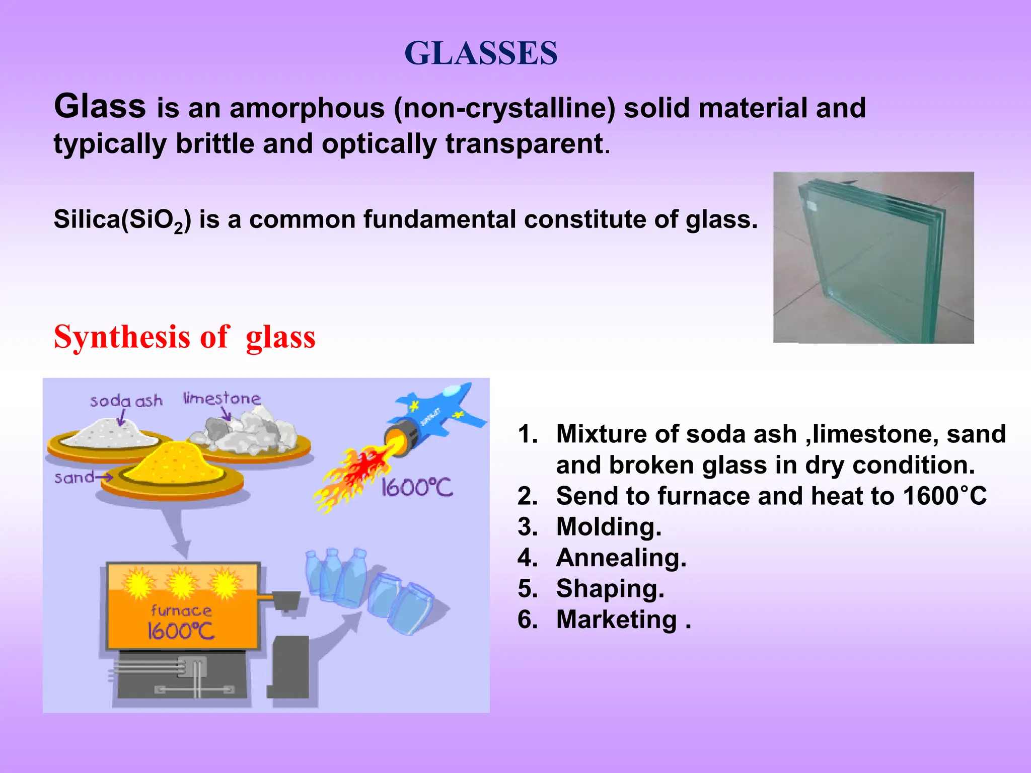 GLASSES
Glass is an amorphous (non-crystalline) solid material and
typically brittle and optically transparent.
Silica(SiO2) is a common fundamental constitute of glass.
Synthesis of glass
1. Mixture of soda ash ,limestone, sand
and broken glass in dry condition.
2. Send to furnace and heat to 1600°C
3. Molding.
4. Annealing.
5. Shaping.
6. Marketing .
 