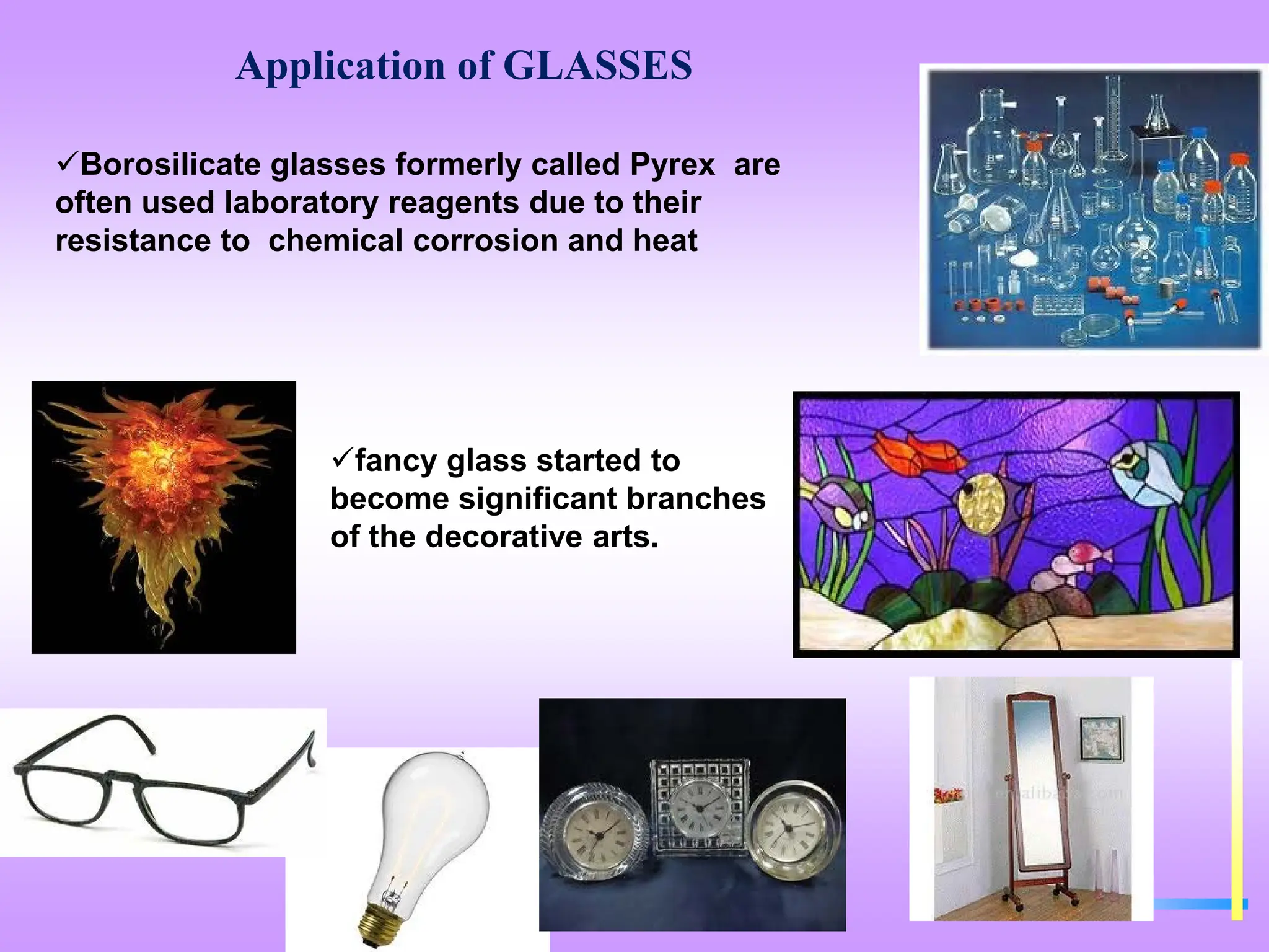 Application of GLASSES
Borosilicate glasses formerly called Pyrex are
often used laboratory reagents due to their
resistance to chemical corrosion and heat
fancy glass started to
become significant branches
of the decorative arts.
 