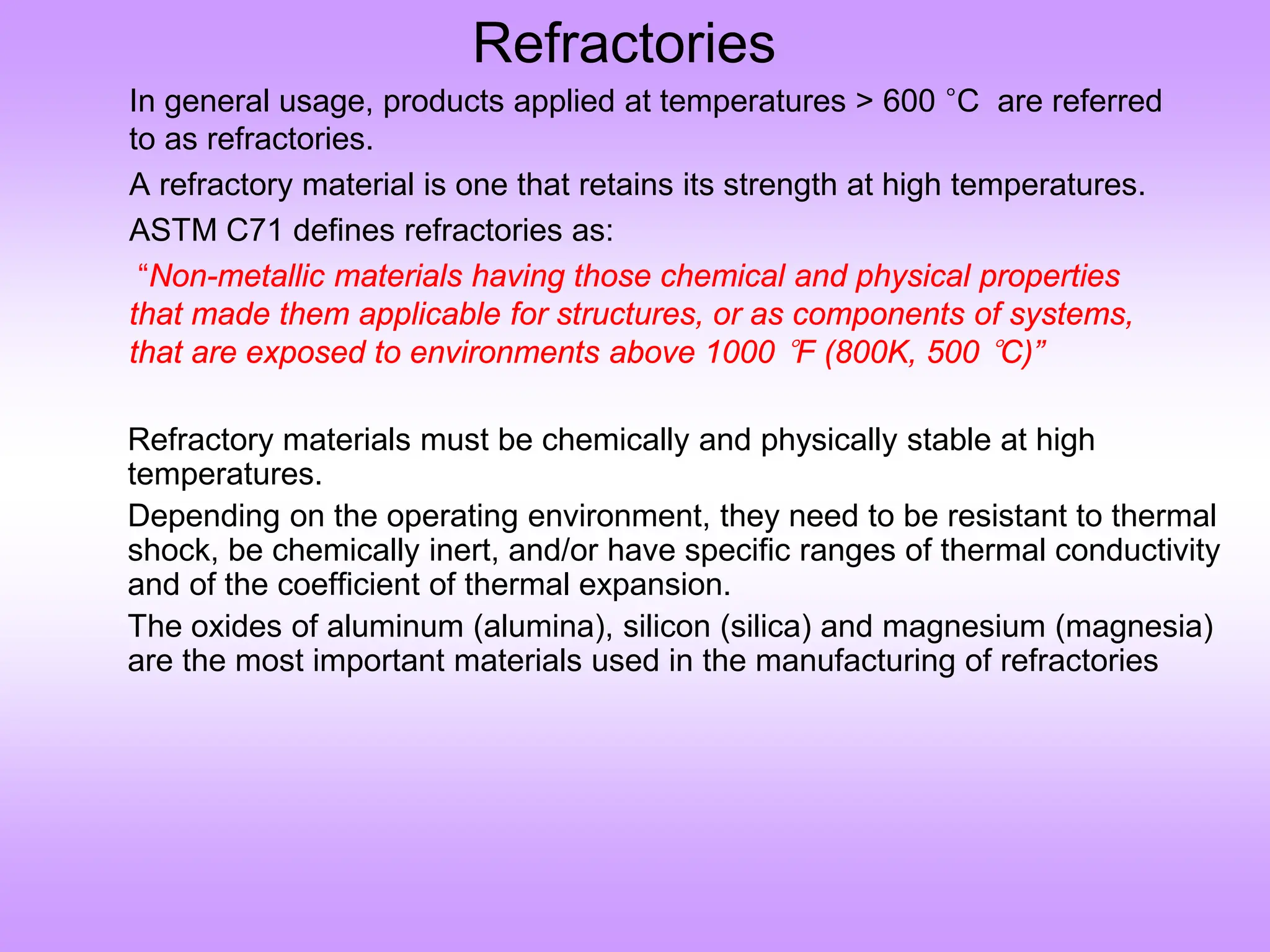 Refractories
In general usage, products applied at temperatures > 600 °C are referred
to as refractories.
A refractory material is one that retains its strength at high temperatures.
ASTM C71 defines refractories as:
“Non-metallic materials having those chemical and physical properties
that made them applicable for structures, or as components of systems,
that are exposed to environments above 1000 °F (800K, 500 °C)”
Refractory materials must be chemically and physically stable at high
temperatures.
Depending on the operating environment, they need to be resistant to thermal
shock, be chemically inert, and/or have specific ranges of thermal conductivity
and of the coefficient of thermal expansion.
The oxides of aluminum (alumina), silicon (silica) and magnesium (magnesia)
are the most important materials used in the manufacturing of refractories
 
