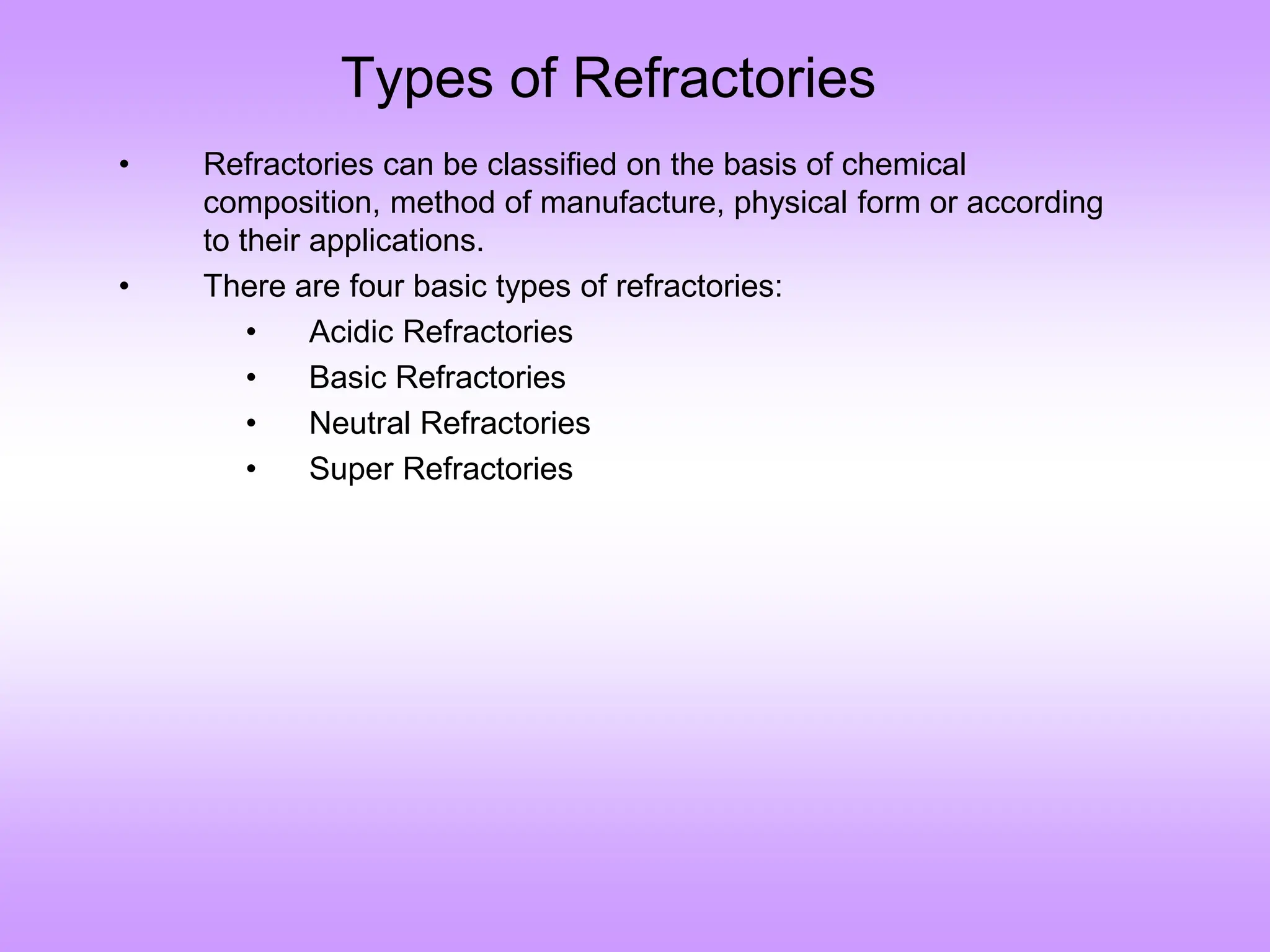 Types of Refractories
• Refractories can be classified on the basis of chemical
composition, method of manufacture, physical form or according
to their applications.
• There are four basic types of refractories:
• Acidic Refractories
• Basic Refractories
• Neutral Refractories
• Super Refractories
 