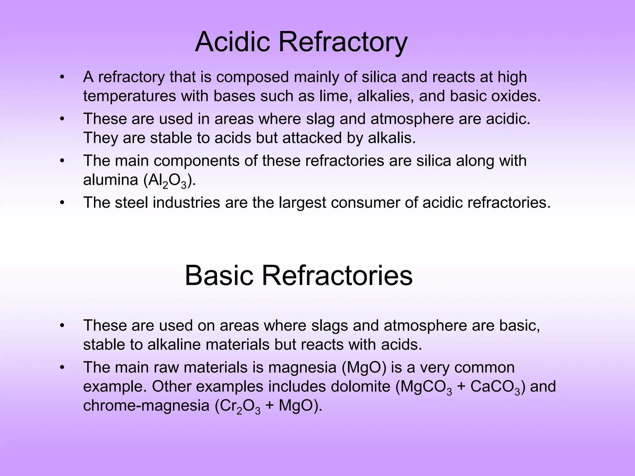 Acidic Refractory
• A refractory that is composed mainly of silica and reacts at high
temperatures with bases such as lime, alkalies, and basic oxides.
• These are used in areas where slag and atmosphere are acidic.
They are stable to acids but attacked by alkalis.
• The main components of these refractories are silica along with
alumina (Al2O3).
• The steel industries are the largest consumer of acidic refractories.
• These are used on areas where slags and atmosphere are basic,
stable to alkaline materials but reacts with acids.
• The main raw materials is magnesia (MgO) is a very common
example. Other examples includes dolomite (MgCO3 + CaCO3) and
chrome-magnesia (Cr2O3 + MgO).
Basic Refractories
 