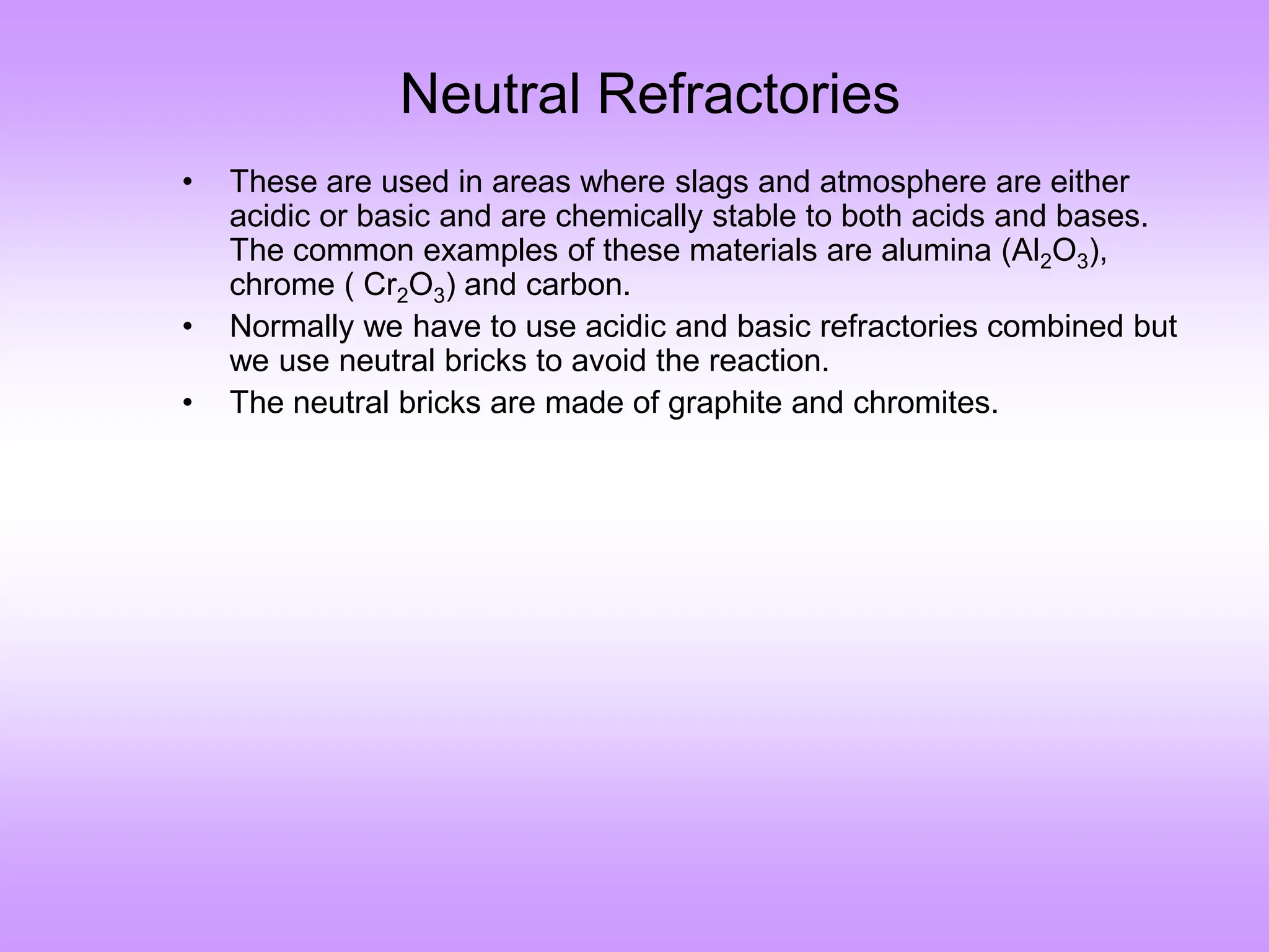 Neutral Refractories
• These are used in areas where slags and atmosphere are either
acidic or basic and are chemically stable to both acids and bases.
The common examples of these materials are alumina (Al2O3),
chrome ( Cr2O3) and carbon.
• Normally we have to use acidic and basic refractories combined but
we use neutral bricks to avoid the reaction.
• The neutral bricks are made of graphite and chromites.
 
