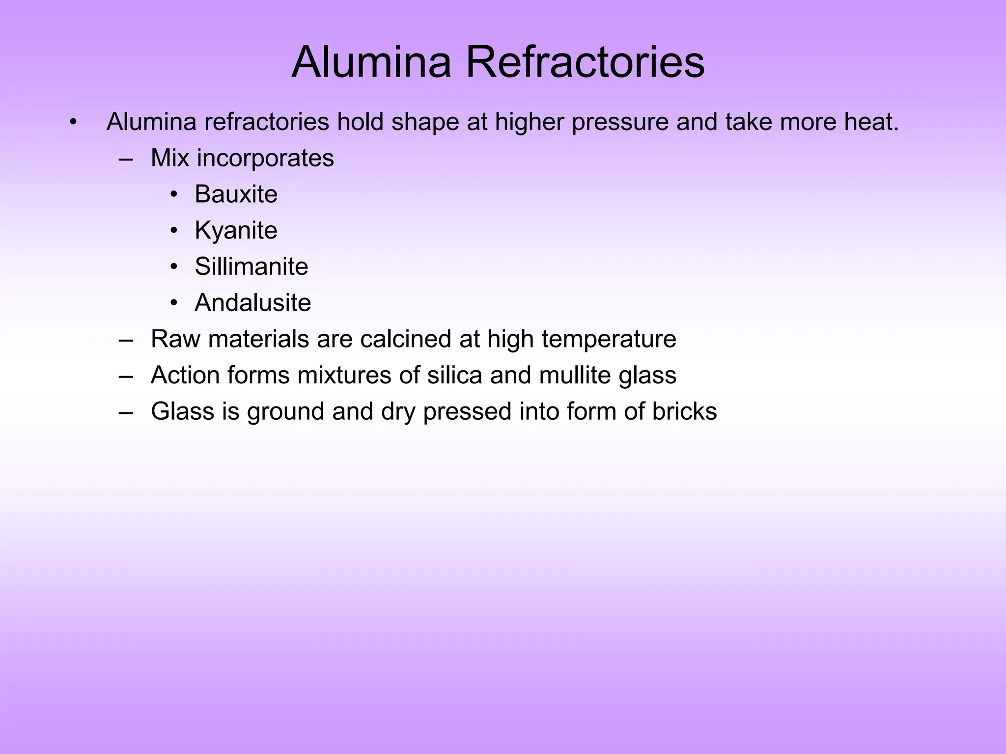 Alumina Refractories
• Alumina refractories hold shape at higher pressure and take more heat.
– Mix incorporates
• Bauxite
• Kyanite
• Sillimanite
• Andalusite
– Raw materials are calcined at high temperature
– Action forms mixtures of silica and mullite glass
– Glass is ground and dry pressed into form of bricks
 