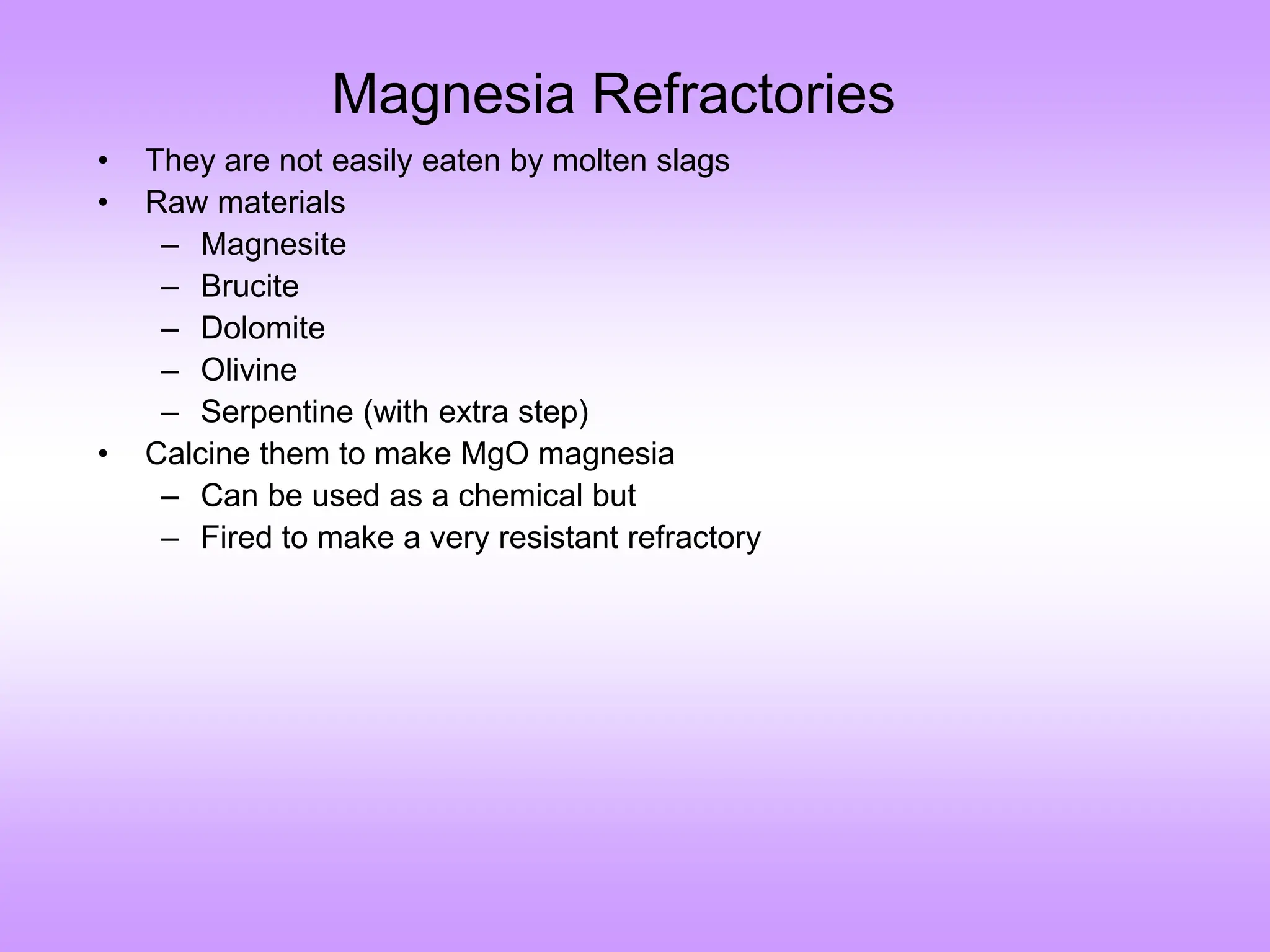 Magnesia Refractories
• They are not easily eaten by molten slags
• Raw materials
– Magnesite
– Brucite
– Dolomite
– Olivine
– Serpentine (with extra step)
• Calcine them to make MgO magnesia
– Can be used as a chemical but
– Fired to make a very resistant refractory
 