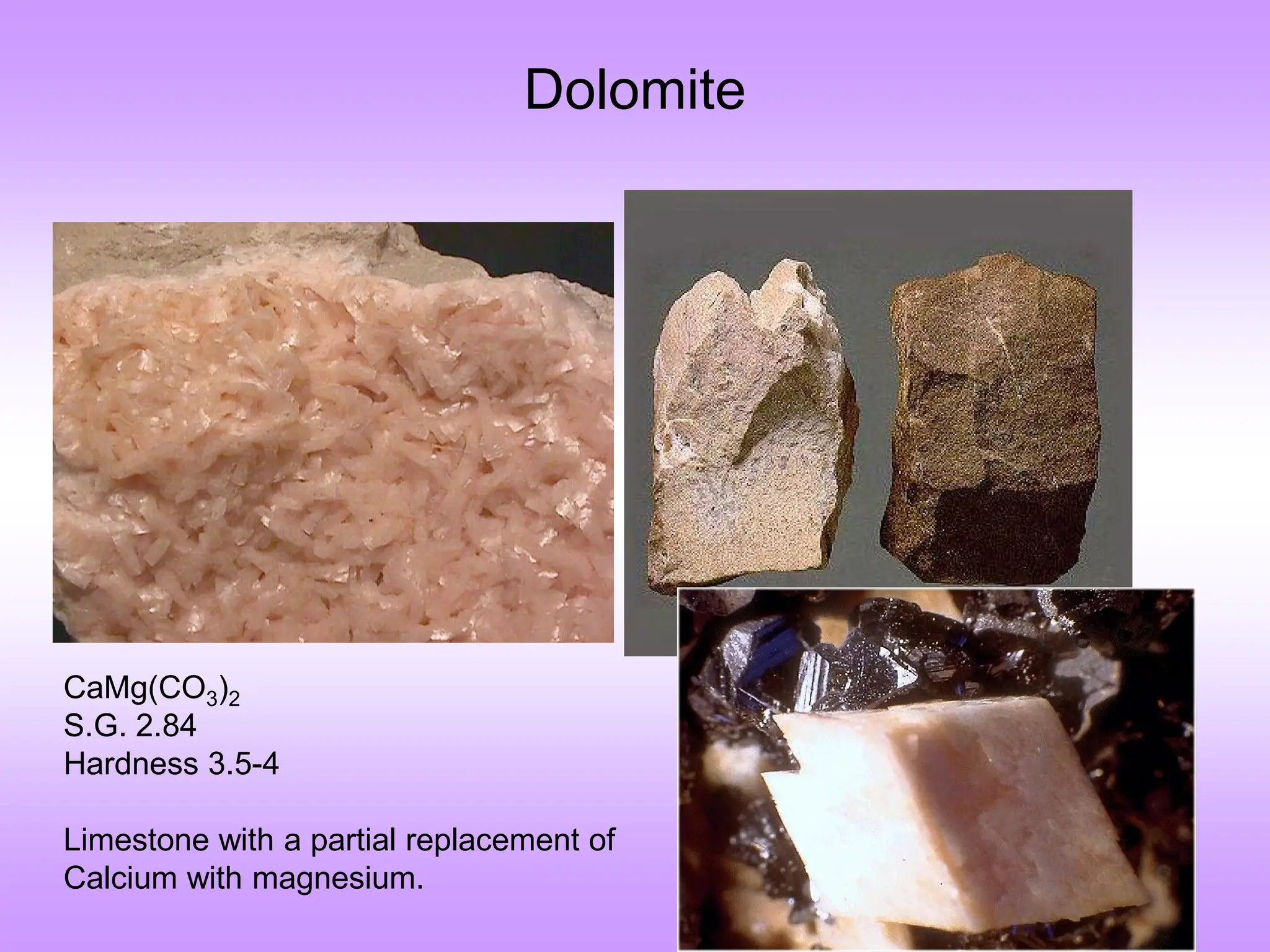 Dolomite
CaMg(CO3)2
S.G. 2.84
Hardness 3.5-4
Limestone with a partial replacement of
Calcium with magnesium.
 