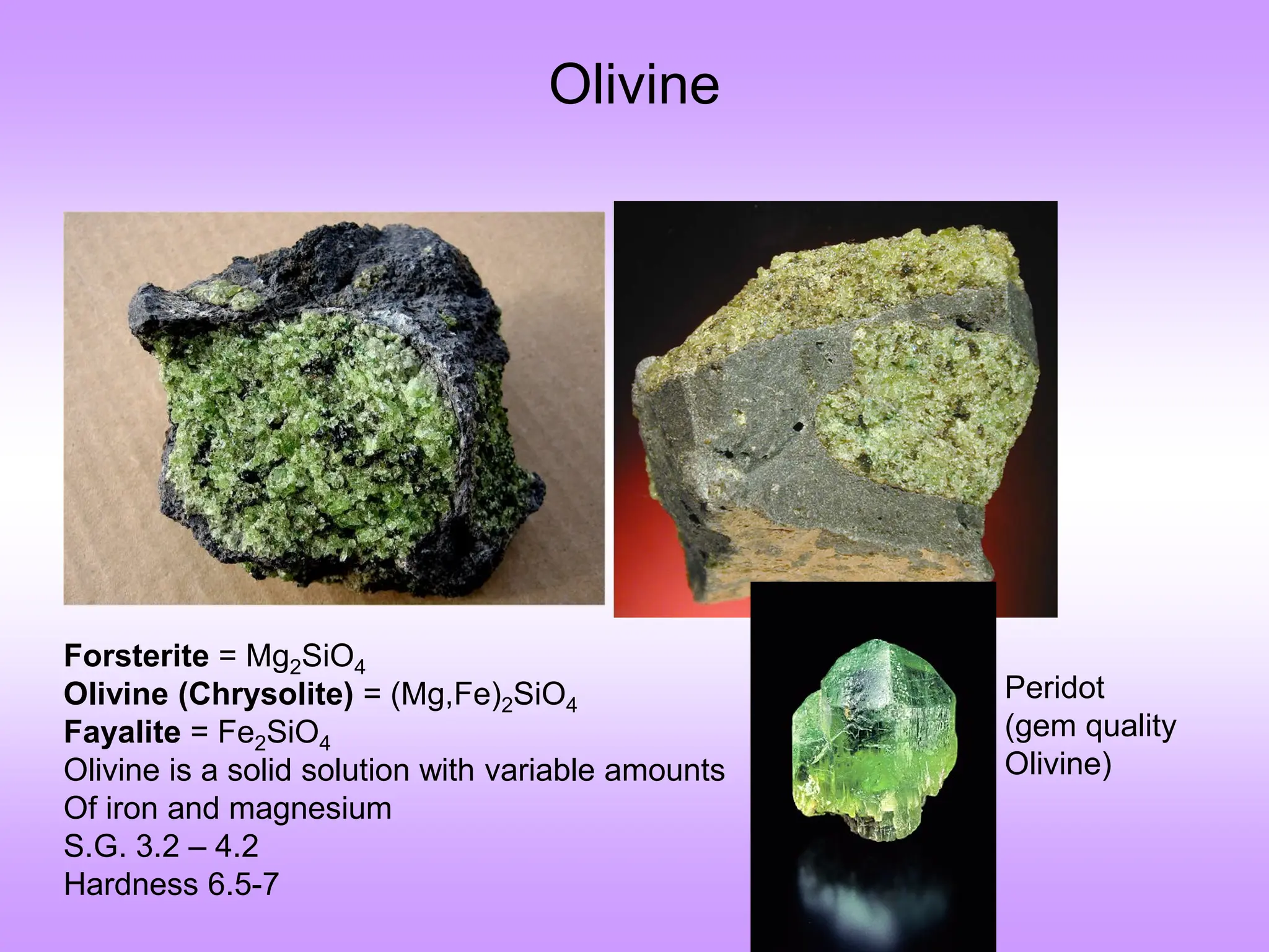 Olivine
Peridot
(gem quality
Olivine)
Forsterite = Mg2SiO4
Olivine (Chrysolite) = (Mg,Fe)2SiO4
Fayalite = Fe2SiO4
Olivine is a solid solution with variable amounts
Of iron and magnesium
S.G. 3.2 – 4.2
Hardness 6.5-7
 