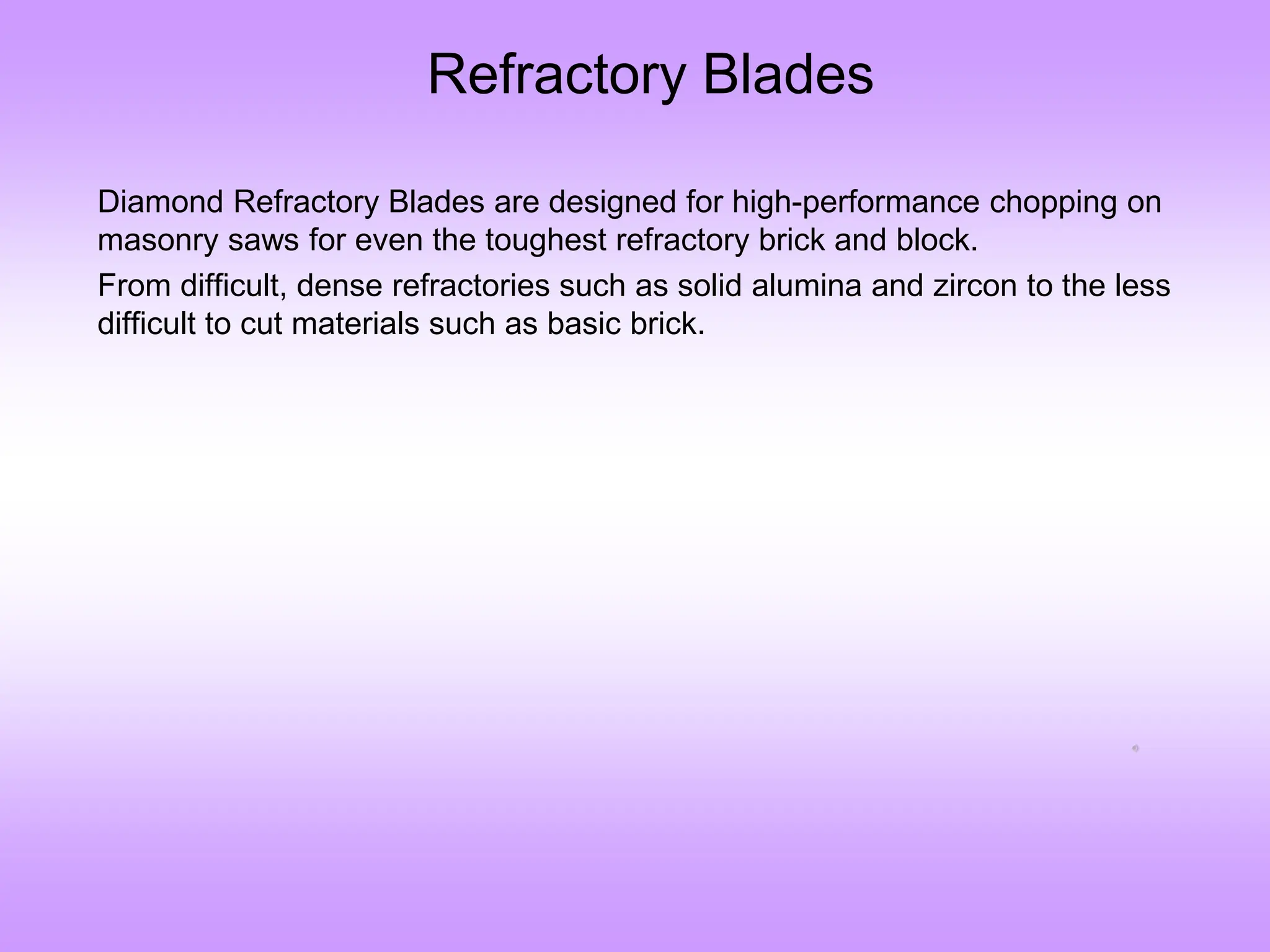 Refractory Blades
Diamond Refractory Blades are designed for high-performance chopping on
masonry saws for even the toughest refractory brick and block.
From difficult, dense refractories such as solid alumina and zircon to the less
difficult to cut materials such as basic brick.
 