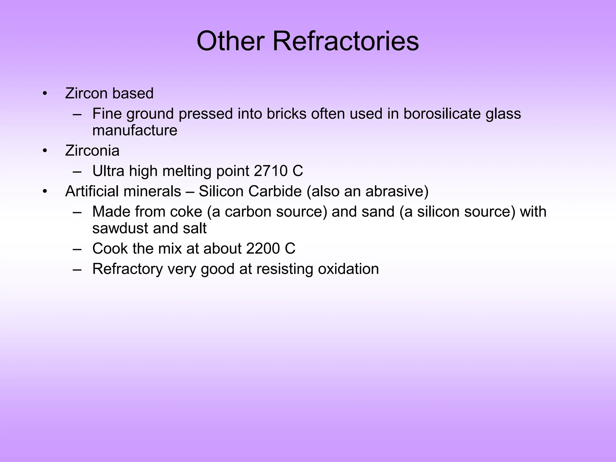 Other Refractories
• Zircon based
– Fine ground pressed into bricks often used in borosilicate glass
manufacture
• Zirconia
– Ultra high melting point 2710 C
• Artificial minerals – Silicon Carbide (also an abrasive)
– Made from coke (a carbon source) and sand (a silicon source) with
sawdust and salt
– Cook the mix at about 2200 C
– Refractory very good at resisting oxidation
 