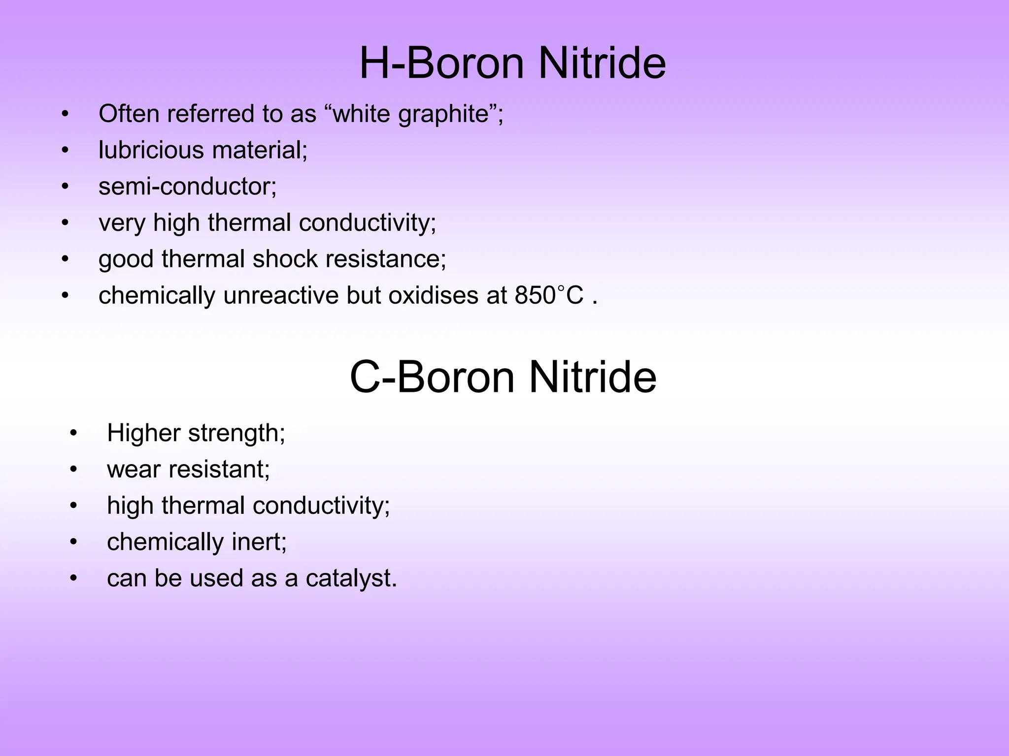H-Boron Nitride
• Often referred to as “white graphite”;
• lubricious material;
• semi-conductor;
• very high thermal conductivity;
• good thermal shock resistance;
• chemically unreactive but oxidises at 850°C .
C-Boron Nitride
• Higher strength;
• wear resistant;
• high thermal conductivity;
• chemically inert;
• can be used as a catalyst.
 