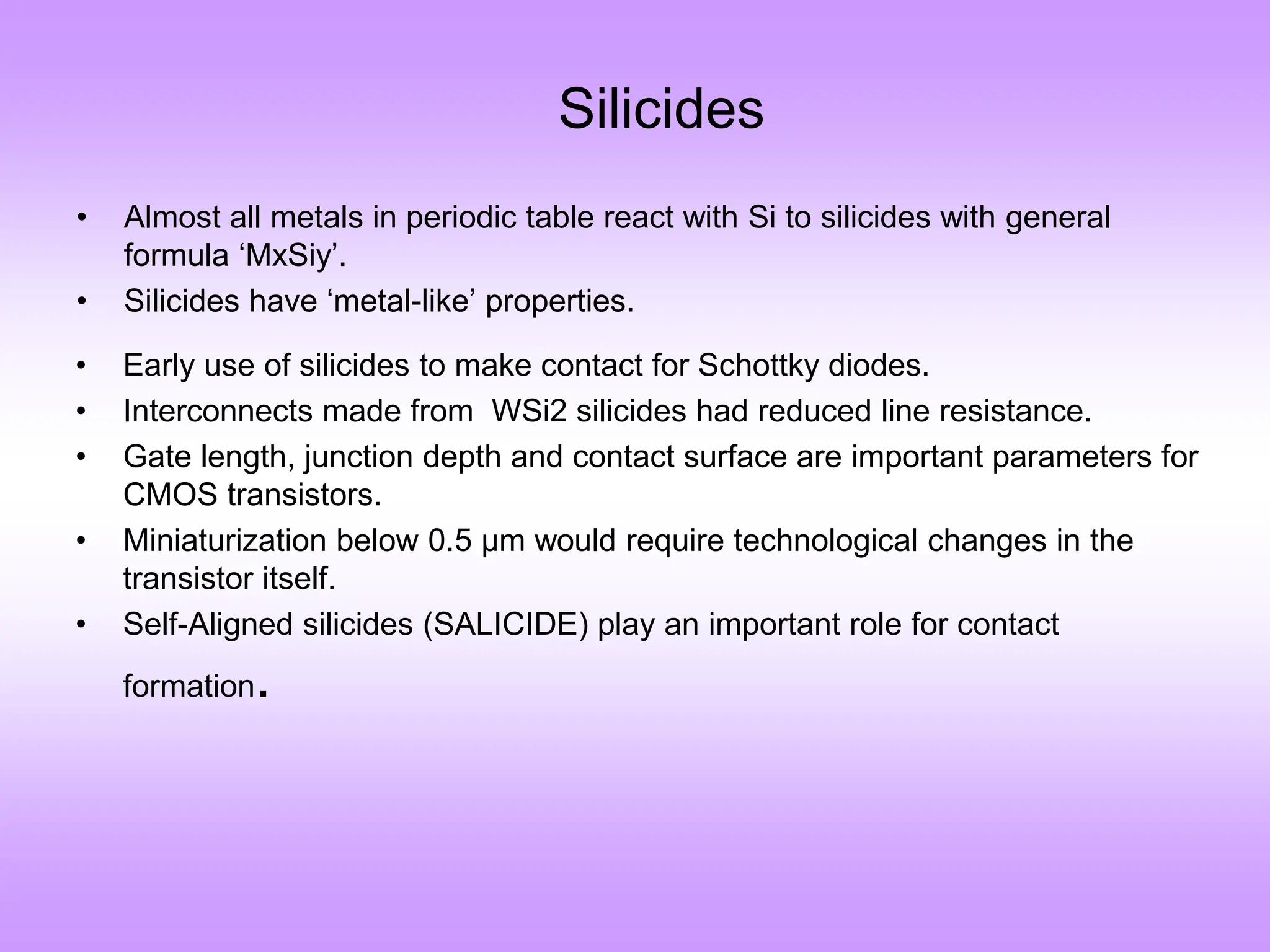 • Almost all metals in periodic table react with Si to silicides with general
formula ‘MxSiy’.
• Silicides have ‘metal-like’ properties.
• Early use of silicides to make contact for Schottky diodes.
• Interconnects made from WSi2 silicides had reduced line resistance.
• Gate length, junction depth and contact surface are important parameters for
CMOS transistors.
• Miniaturization below 0.5 µm would require technological changes in the
transistor itself.
• Self-Aligned silicides (SALICIDE) play an important role for contact
formation.
Silicides
 