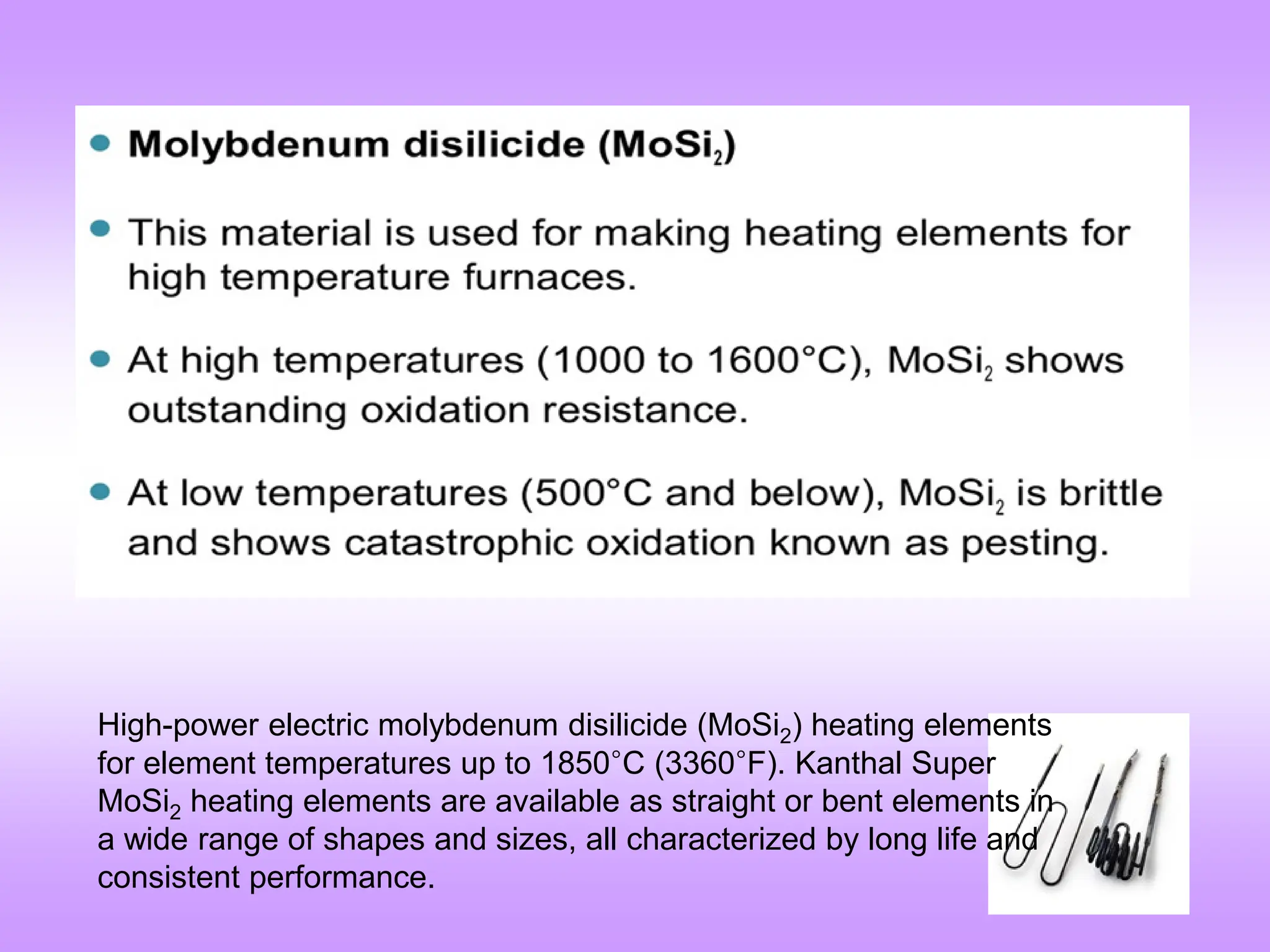 High-power electric molybdenum disilicide (MoSi2) heating elements
for element temperatures up to 1850°C (3360°F). Kanthal Super
MoSi2 heating elements are available as straight or bent elements in
a wide range of shapes and sizes, all characterized by long life and
consistent performance.
 