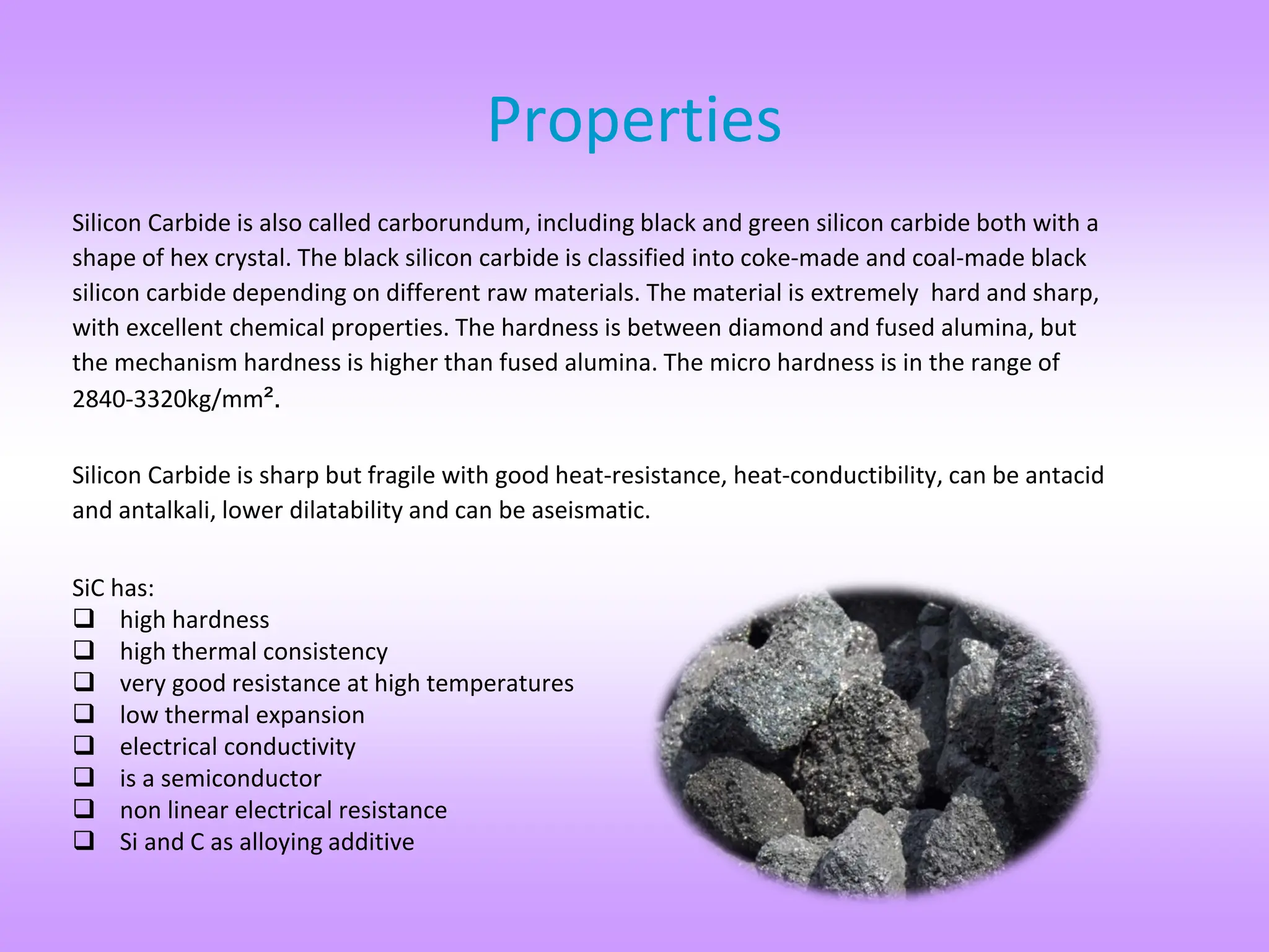 Properties
Silicon Carbide is also called carborundum, including black and green silicon carbide both with a
shape of hex crystal. The black silicon carbide is classified into coke-made and coal-made black
silicon carbide depending on different raw materials. The material is extremely hard and sharp,
with excellent chemical properties. The hardness is between diamond and fused alumina, but
the mechanism hardness is higher than fused alumina. The micro hardness is in the range of
2840-3320kg/mm².
Silicon Carbide is sharp but fragile with good heat-resistance, heat-conductibility, can be antacid
and antalkali, lower dilatability and can be aseismatic.
SiC has:
 high hardness
 high thermal consistency
 very good resistance at high temperatures
 low thermal expansion
 electrical conductivity
 is a semiconductor
 non linear electrical resistance
 Si and C as alloying additive
 