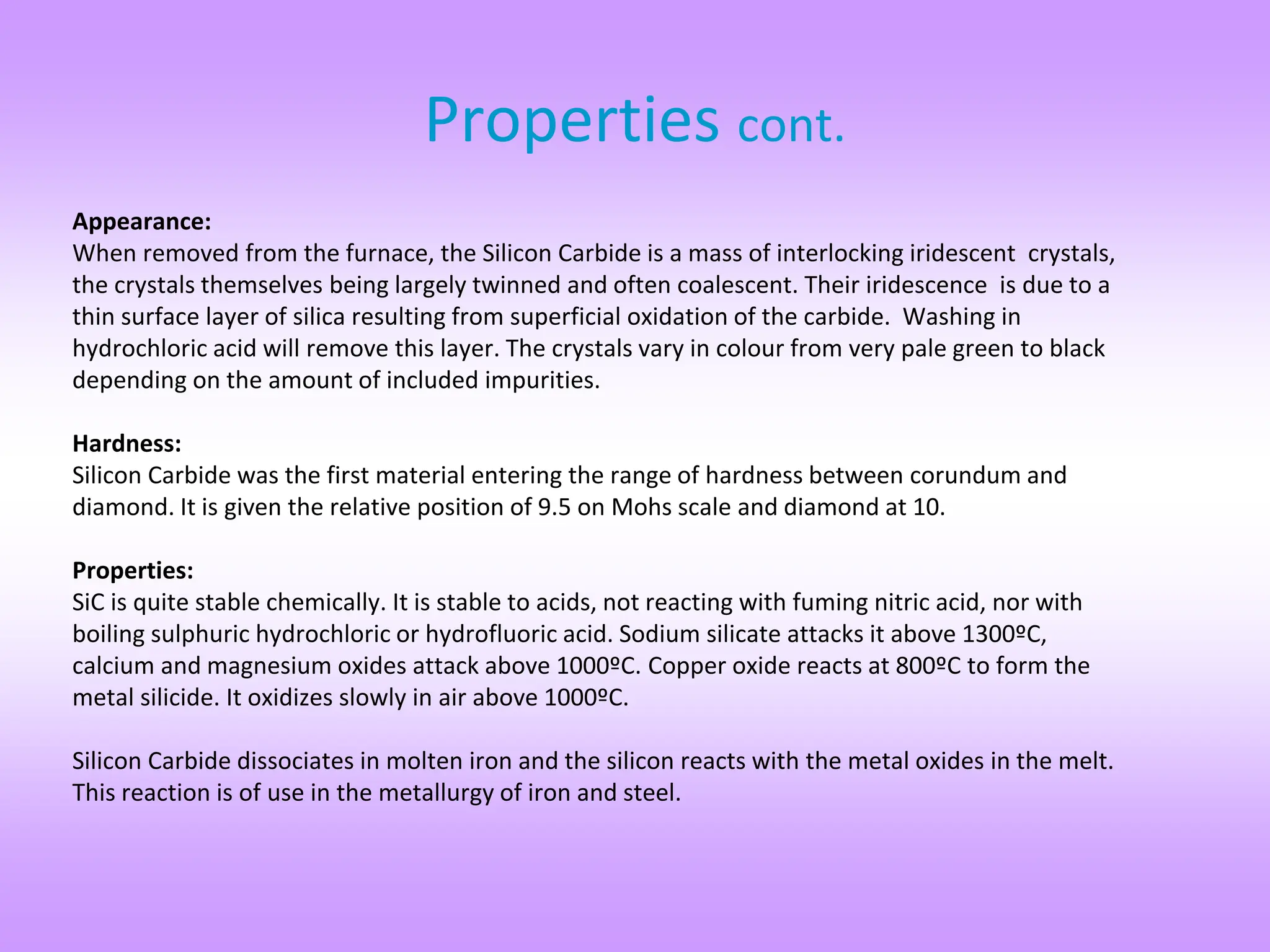 Properties cont.
Appearance:
When removed from the furnace, the Silicon Carbide is a mass of interlocking iridescent crystals,
the crystals themselves being largely twinned and often coalescent. Their iridescence is due to a
thin surface layer of silica resulting from superficial oxidation of the carbide. Washing in
hydrochloric acid will remove this layer. The crystals vary in colour from very pale green to black
depending on the amount of included impurities.
Hardness:
Silicon Carbide was the first material entering the range of hardness between corundum and
diamond. It is given the relative position of 9.5 on Mohs scale and diamond at 10.
Properties:
SiC is quite stable chemically. It is stable to acids, not reacting with fuming nitric acid, nor with
boiling sulphuric hydrochloric or hydrofluoric acid. Sodium silicate attacks it above 1300ºC,
calcium and magnesium oxides attack above 1000ºC. Copper oxide reacts at 800ºC to form the
metal silicide. It oxidizes slowly in air above 1000ºC.
Silicon Carbide dissociates in molten iron and the silicon reacts with the metal oxides in the melt.
This reaction is of use in the metallurgy of iron and steel.
 
