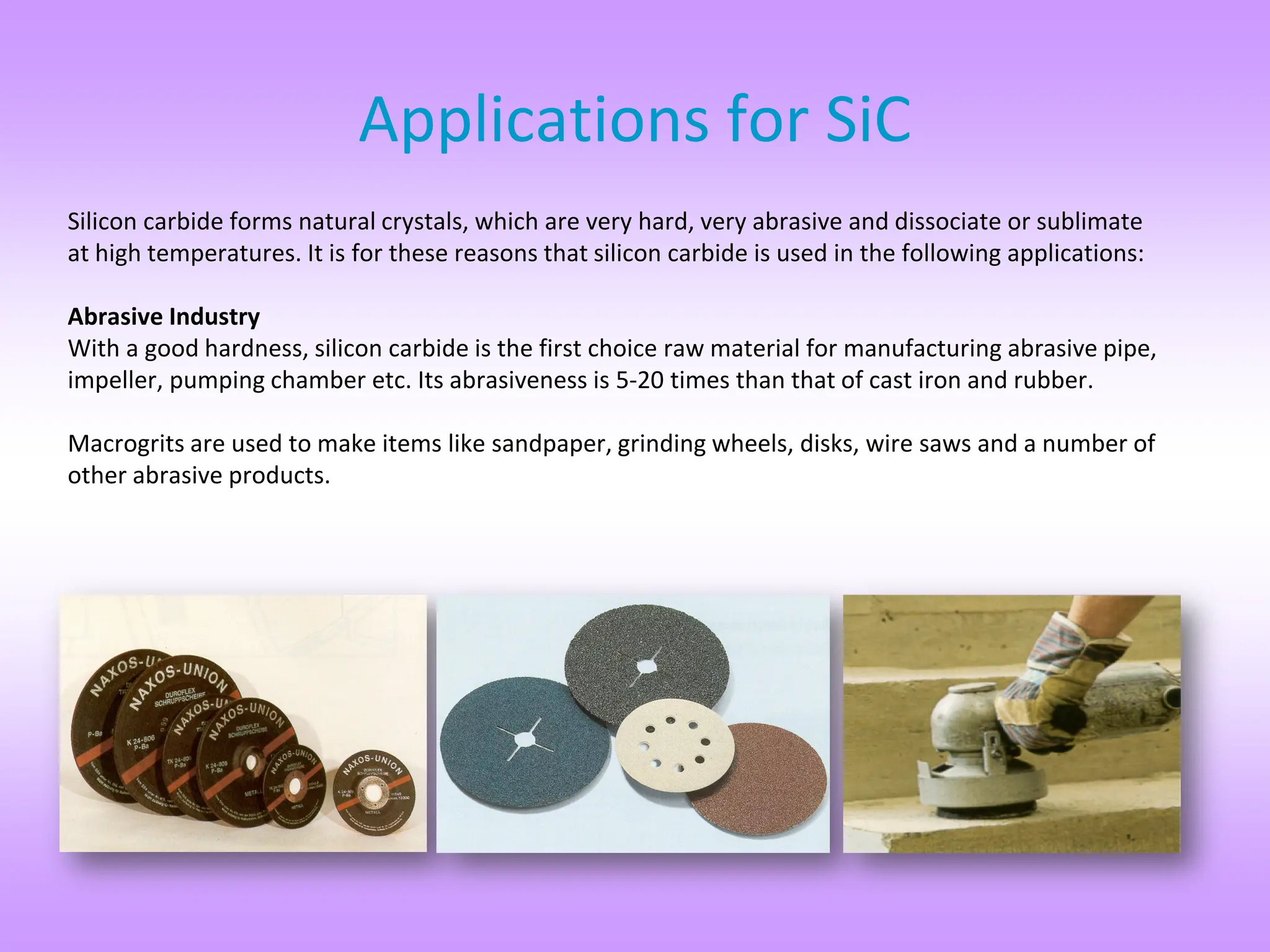 Silicon carbide forms natural crystals, which are very hard, very abrasive and dissociate or sublimate
at high temperatures. It is for these reasons that silicon carbide is used in the following applications:
Abrasive Industry
With a good hardness, silicon carbide is the first choice raw material for manufacturing abrasive pipe,
impeller, pumping chamber etc. Its abrasiveness is 5-20 times than that of cast iron and rubber.
Macrogrits are used to make items like sandpaper, grinding wheels, disks, wire saws and a number of
other abrasive products.
Applications for SiC
 