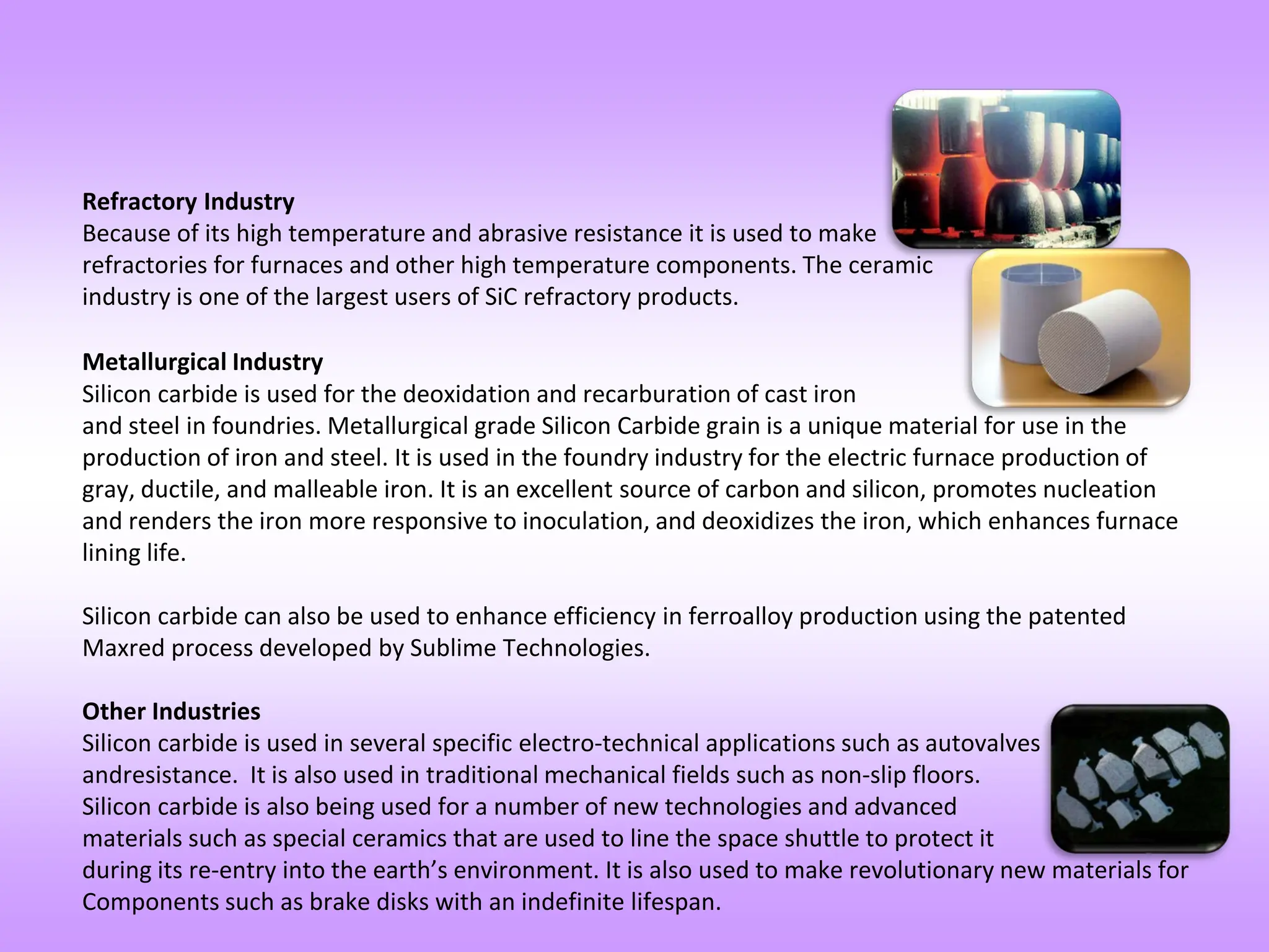 Refractory Industry
Because of its high temperature and abrasive resistance it is used to make
refractories for furnaces and other high temperature components. The ceramic
industry is one of the largest users of SiC refractory products.
Metallurgical Industry
Silicon carbide is used for the deoxidation and recarburation of cast iron
and steel in foundries. Metallurgical grade Silicon Carbide grain is a unique material for use in the
production of iron and steel. It is used in the foundry industry for the electric furnace production of
gray, ductile, and malleable iron. It is an excellent source of carbon and silicon, promotes nucleation
and renders the iron more responsive to inoculation, and deoxidizes the iron, which enhances furnace
lining life.
Silicon carbide can also be used to enhance efficiency in ferroalloy production using the patented
Maxred process developed by Sublime Technologies.
Other Industries
Silicon carbide is used in several specific electro-technical applications such as autovalves
andresistance. It is also used in traditional mechanical fields such as non-slip floors.
Silicon carbide is also being used for a number of new technologies and advanced
materials such as special ceramics that are used to line the space shuttle to protect it
during its re-entry into the earth’s environment. It is also used to make revolutionary new materials for
Components such as brake disks with an indefinite lifespan.
 