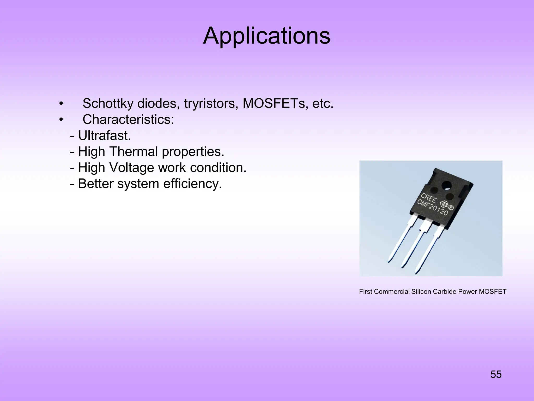 Applications
55
• Schottky diodes, tryristors, MOSFETs, etc.
• Characteristics:
- Ultrafast.
- High Thermal properties.
- High Voltage work condition.
- Better system efficiency.
First Commercial Silicon Carbide Power MOSFET
 