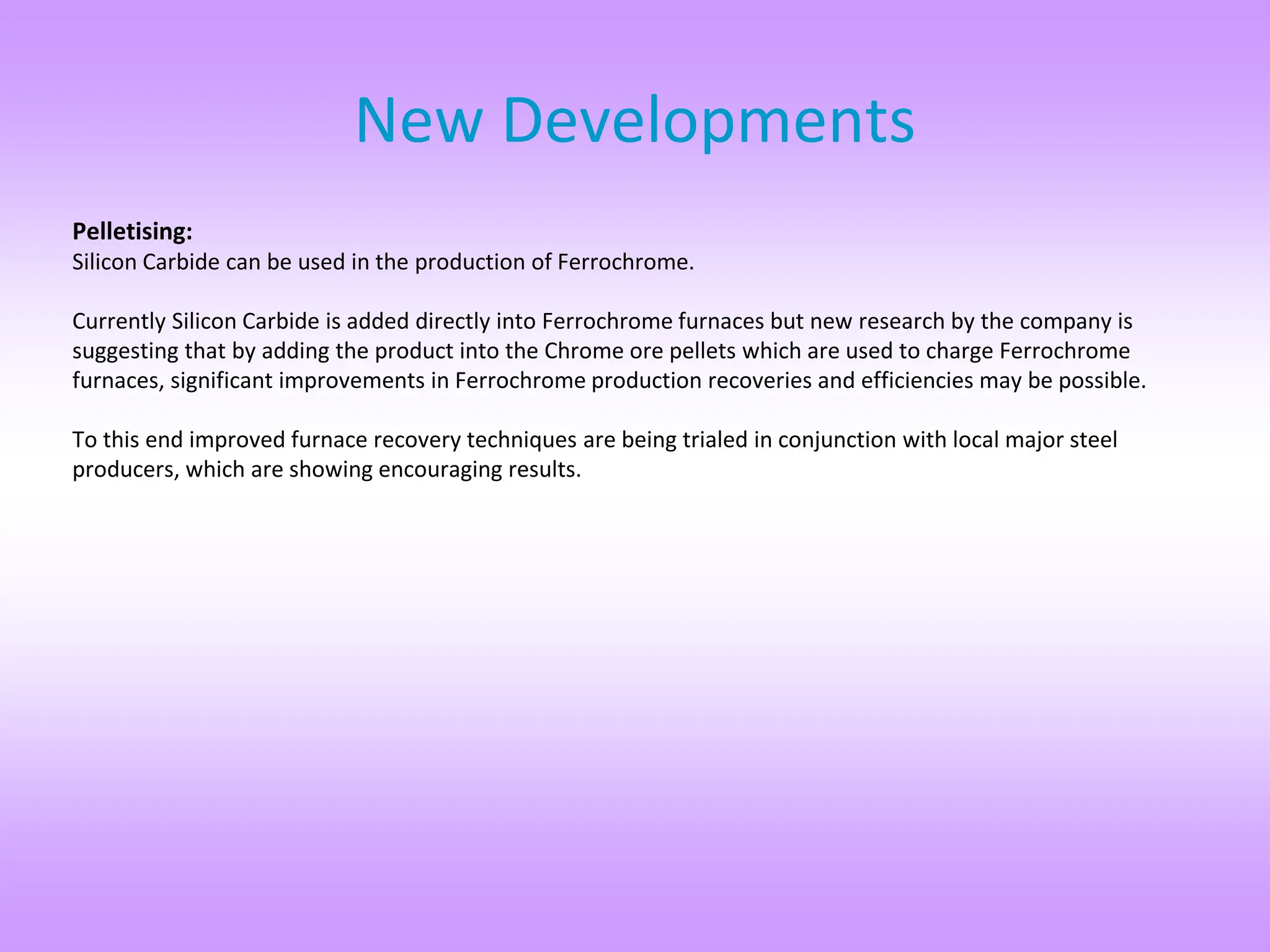 Pelletising:
Silicon Carbide can be used in the production of Ferrochrome.
Currently Silicon Carbide is added directly into Ferrochrome furnaces but new research by the company is
suggesting that by adding the product into the Chrome ore pellets which are used to charge Ferrochrome
furnaces, significant improvements in Ferrochrome production recoveries and efficiencies may be possible.
To this end improved furnace recovery techniques are being trialed in conjunction with local major steel
producers, which are showing encouraging results.
New Developments
 