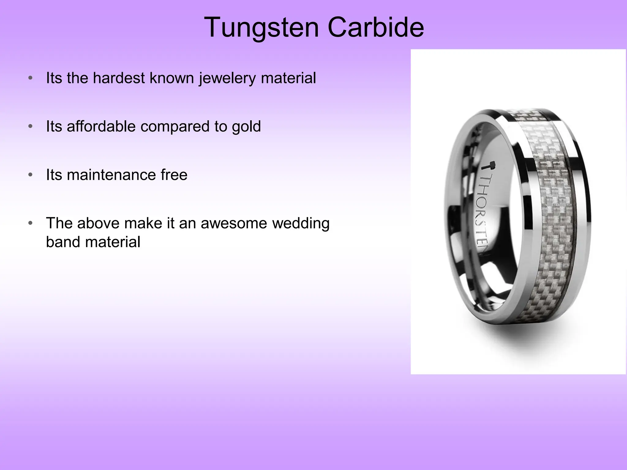 Tungsten Carbide
• Its the hardest known jewelery material
• Its affordable compared to gold
• Its maintenance free
• The above make it an awesome wedding
band material
 
