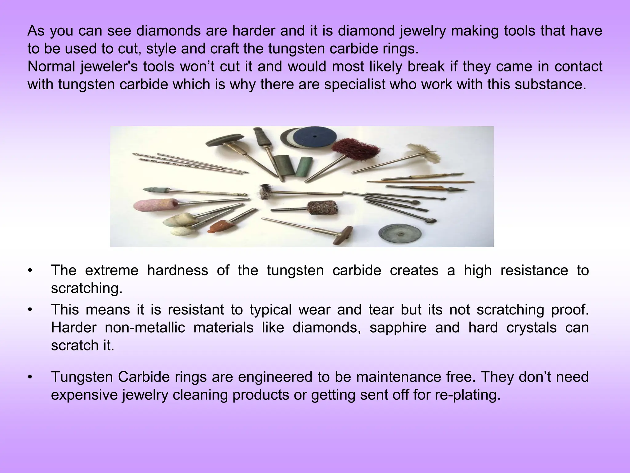 As you can see diamonds are harder and it is diamond jewelry making tools that have
to be used to cut, style and craft the tungsten carbide rings.
Normal jeweler's tools won’t cut it and would most likely break if they came in contact
with tungsten carbide which is why there are specialist who work with this substance.
• The extreme hardness of the tungsten carbide creates a high resistance to
scratching.
• This means it is resistant to typical wear and tear but its not scratching proof.
Harder non-metallic materials like diamonds, sapphire and hard crystals can
scratch it.
• Tungsten Carbide rings are engineered to be maintenance free. They don’t need
expensive jewelry cleaning products or getting sent off for re-plating.
 