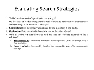 Evaluating Search Strategies
• To find minimum set of operators to reach to goal
• We will look at the following three factors to measure performance, characteristics
and efficiency of various search strategies.
1. Completeness: Is the strategy guaranteed to find a solution if one exists?
2. Optimality: Does the solution have low cost or the minimal cost?
3. What is the search cost associated with the time and memory required to find a
solution?
a. Time complexity: Time taken (number of nodes expanded) (worst or average case) to
find a solution.
b. Space complexity: Space used by the algorithm measured in terms of the maximum size
of fringe
 