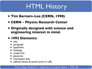 HTML History
• Tim Berners-Lee (CERN, 1990)
• CERN - Physics Research Center
• Originally designed with science and
 engineering interest in mind.

• •1992 Elements:
    title
 •   paragraph
 •   hyperlinks
 •   headings
 •   simple lists
 •   glossaries
 •   monospace text
 •   address blocks & search terms in URL

      Trinity College, Hartford CT • Department of Computer Science • CPSC 225   22
 