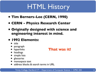 HTML History
• Tim Berners-Lee (CERN, 1990)
• CERN - Physics Research Center
• Originally designed with science and
 engineering interest in mind.

• •1992 Elements:
    title
 •   paragraph
 •   hyperlinks                      That           was it!
 •   headings
 •   simple lists
 •   glossaries
 •   monospace text
 •   address blocks & search terms in URL

      Trinity College, Hartford CT • Department of Computer Science • CPSC 225   23
 