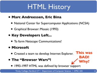 HTML History
• Marc Andreessen, Eric Bina
 • National Center for Supercomputer Applications (NCSA)
 • Graphical Browser: Mosaic (1993)
• Key Developers Left...
 • To form Netscape Communications!
• Microsoft
 •   Created a team to develop Internet Explorer. This was
                                                                        BAD!
• The “Browser Wars”!                                                   Why?
 • 1993-1997 HTML was deﬁned by browser support
     Trinity College, Hartford CT • Department of Computer Science • CPSC 225   25
 