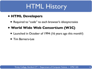 HTML History
• HTML Developers
 • Required to “code” to each browser’s idiosyncrasies
• World Wide Web Consortium (W3C)
 • Launched in October of 1994 (16 years ago this month!)
 • Tim Berners-Lee




    Trinity College, Hartford CT • Department of Computer Science • CPSC 225   26
 