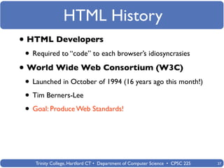 HTML History
• HTML Developers
 • Required to “code” to each browser’s idiosyncrasies
• World Wide Web Consortium (W3C)
 • Launched in October of 1994 (16 years ago this month!)
 • Tim Berners-Lee
 • Goal: Produce Web Standards!



    Trinity College, Hartford CT • Department of Computer Science • CPSC 225   27
 