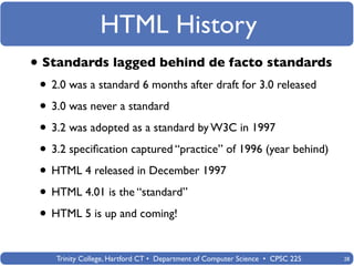 HTML History
• Standards lagged behind de facto standards
 • 2.0 was a standard 6 months after draft for 3.0 released
 • 3.0 was never a standard
 • 3.2 was adopted as a standard by W3C in 1997
 • 3.2 speciﬁcation captured “practice” of 1996 (year behind)
 • HTML 4 released in December 1997
 • HTML 4.01 is the “standard”
 • HTML 5 is up and coming!

    Trinity College, Hartford CT • Department of Computer Science • CPSC 225   28
 
