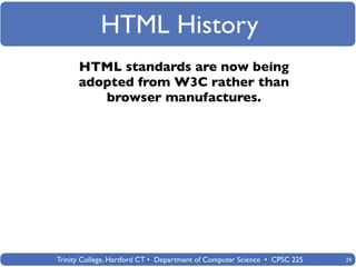 HTML History
      HTML standards are now being
      adopted from W3C rather than
         browser manufactures.




Trinity College, Hartford CT • Department of Computer Science • CPSC 225   29
 