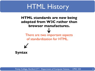 HTML History
      HTML standards are now being
      adopted from W3C rather than
         browser manufactures.

           There are two important aspects
            of standardization for HTML.


Syntax



Trinity College, Hartford CT • Department of Computer Science • CPSC 225   31
 