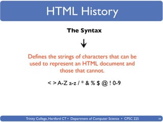 HTML History
                          The Syntax



 Deﬁnes the strings of characters that can be
 used to represent an HTML document and
             those that cannot.

             < > A-Z a-z / * & % $ @ ! 0-9




Trinity College, Hartford CT • Department of Computer Science • CPSC 225   34
 