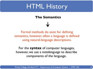 HTML History
                      The Semantics



    Formal methods do exist for deﬁning
semantics, however, often a language is deﬁned
     using natural-language descriptions.

   For the syntax of computer languages,
 however, we use a metalanguage to describe
         components of the language.


Trinity College, Hartford CT • Department of Computer Science • CPSC 225   38
 