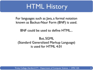 HTML History
For languages such as Java, a formal notation
known as Backus-Naur Form (BNF) is used.

      BNF could be used to deﬁne HTML...

                  But, SGML
   (Standard Generalized Markup Language)
            is used for HTML 4.01




Trinity College, Hartford CT • Department of Computer Science • CPSC 225   41
 